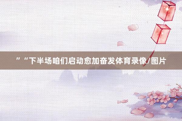 ”“下半场咱们启动愈加奋发体育录像/图片