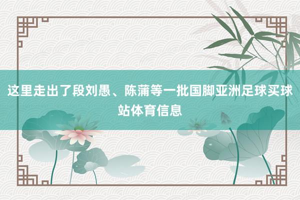 这里走出了段刘愚、陈蒲等一批国脚亚洲足球买球站体育信息
