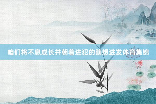 咱们将不息成长并朝着进犯的瞎想进发体育集锦