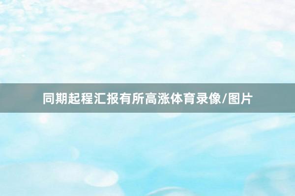 同期起程汇报有所高涨体育录像/图片
