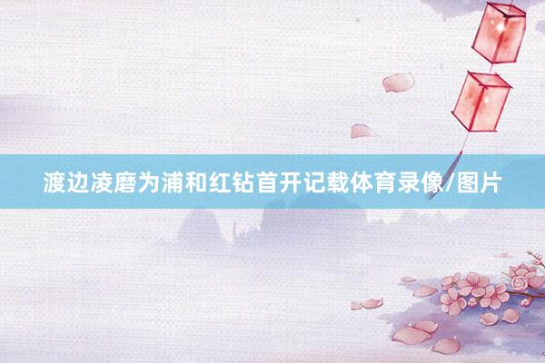 渡边凌磨为浦和红钻首开记载体育录像/图片