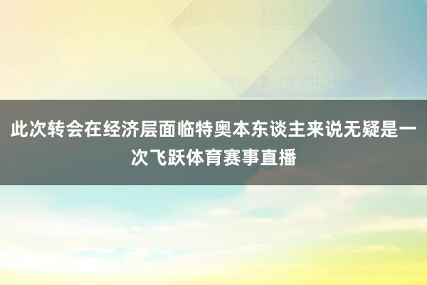 此次转会在经济层面临特奥本东谈主来说无疑是一次飞跃体育赛事直播