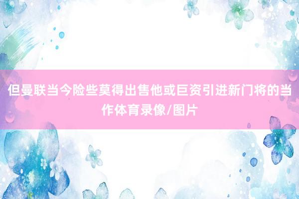 但曼联当今险些莫得出售他或巨资引进新门将的当作体育录像/图片