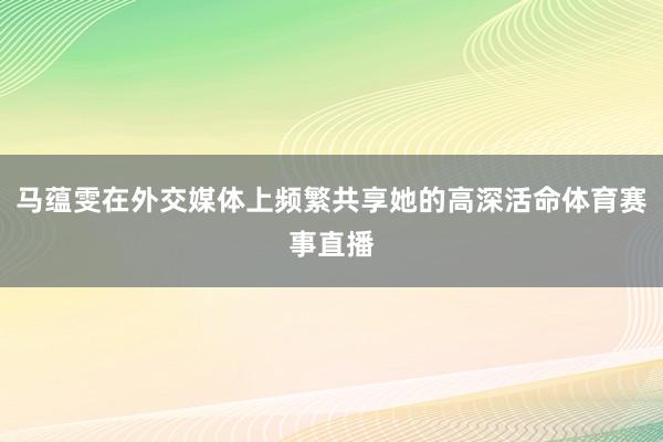 马蕴雯在外交媒体上频繁共享她的高深活命体育赛事直播