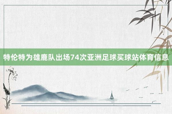 特伦特为雄鹿队出场74次亚洲足球买球站体育信息