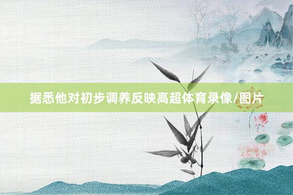 据悉他对初步调养反映高超体育录像/图片