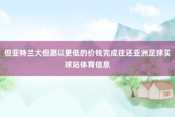 但亚特兰大但愿以更低的价钱完成往还亚洲足球买球站体育信息