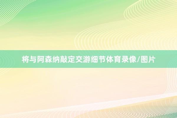 将与阿森纳敲定交游细节体育录像/图片