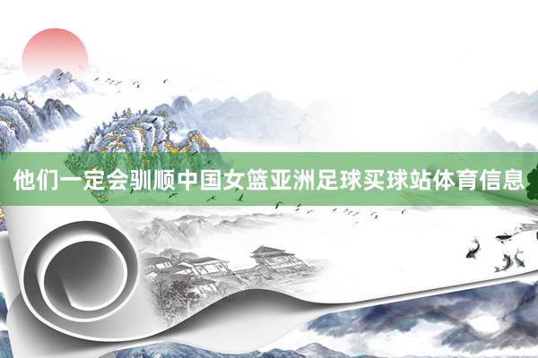 他们一定会驯顺中国女篮亚洲足球买球站体育信息