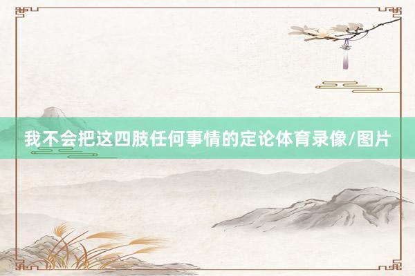 我不会把这四肢任何事情的定论体育录像/图片