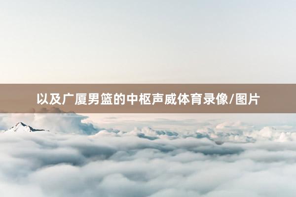 以及广厦男篮的中枢声威体育录像/图片