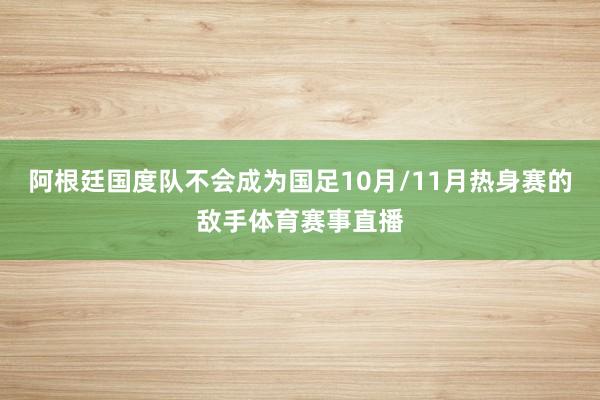 阿根廷国度队不会成为国足10月/11月热身赛的敌手体育赛事直播