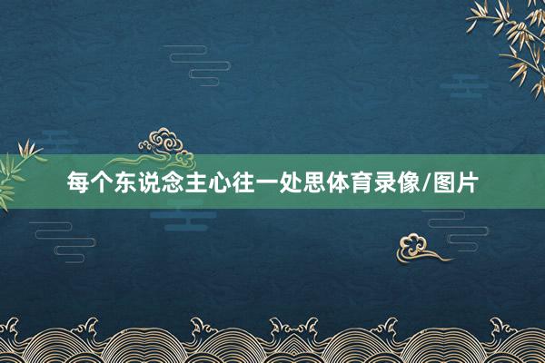 每个东说念主心往一处思体育录像/图片