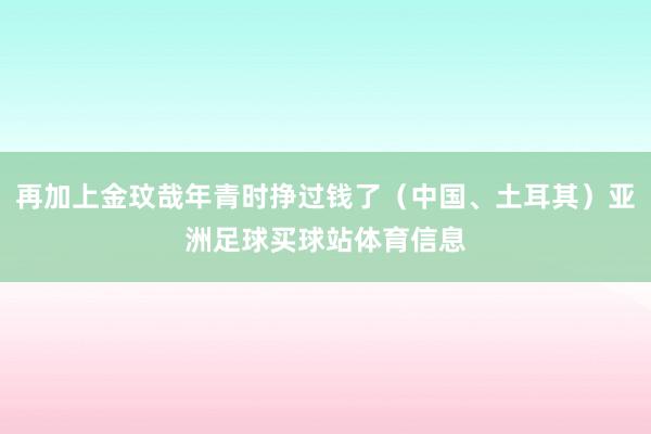 再加上金玟哉年青时挣过钱了（中国、土耳其）亚洲足球买球站体育信息