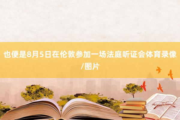 也便是8月5日在伦敦参加一场法庭听证会体育录像/图片