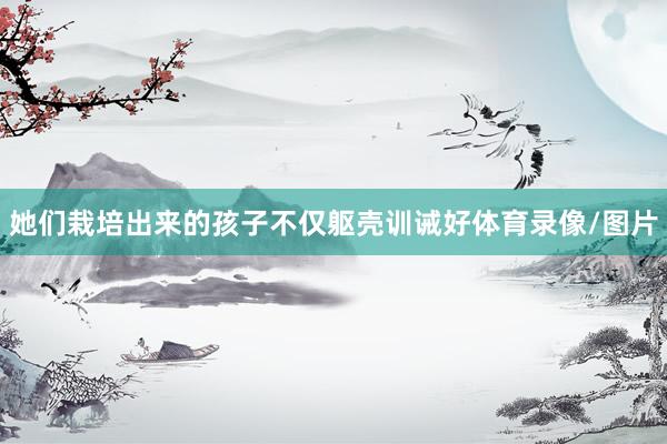 她们栽培出来的孩子不仅躯壳训诫好体育录像/图片