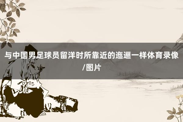 与中国男足球员留洋时所靠近的迤逦一样体育录像/图片