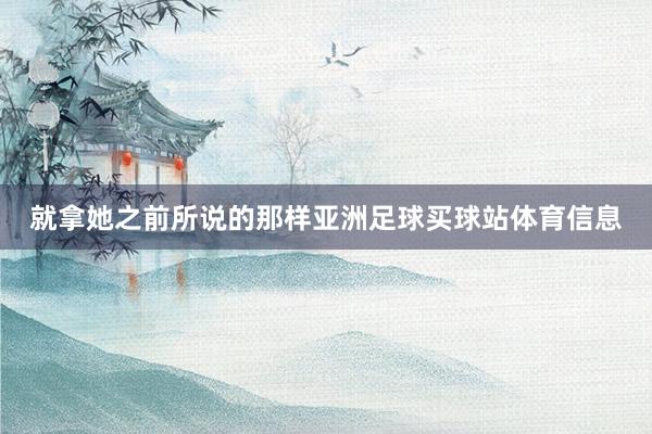 就拿她之前所说的那样亚洲足球买球站体育信息
