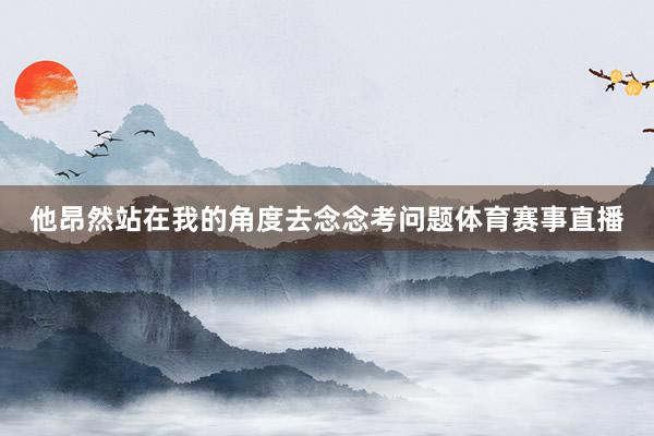 他昂然站在我的角度去念念考问题体育赛事直播