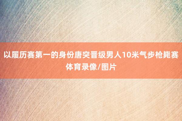 以履历赛第一的身份唐突晋级男人10米气步枪毙赛体育录像/图片