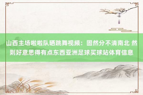 山西主场啦啦队晒跳舞视频：固然分不清南北 然则好意思得有点东西亚洲足球买球站体育信息