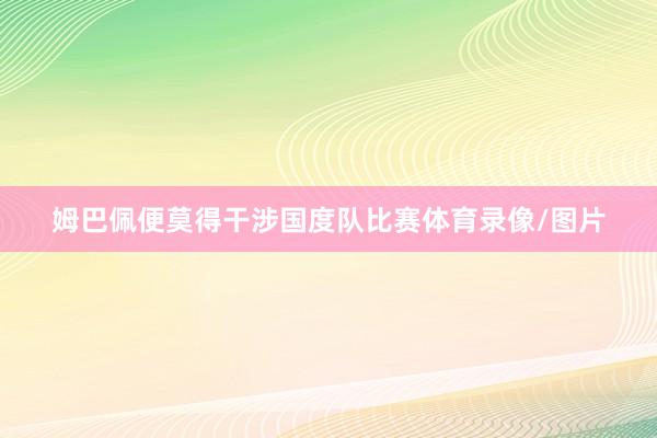 姆巴佩便莫得干涉国度队比赛体育录像/图片