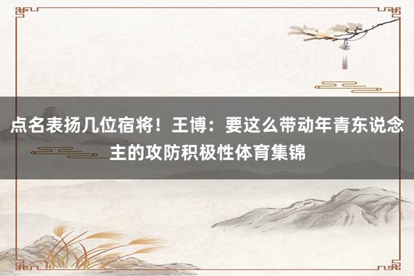 点名表扬几位宿将！王博：要这么带动年青东说念主的攻防积极性体育集锦