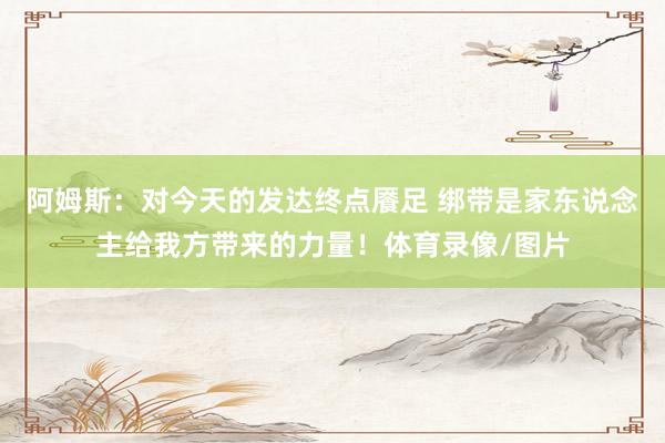 阿姆斯：对今天的发达终点餍足 绑带是家东说念主给我方带来的力量！体育录像/图片