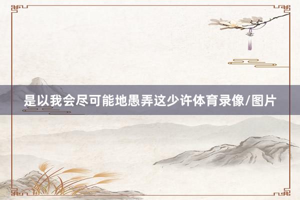 是以我会尽可能地愚弄这少许体育录像/图片