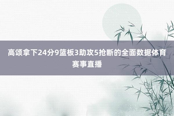 高颂拿下24分9篮板3助攻5抢断的全面数据体育赛事直播