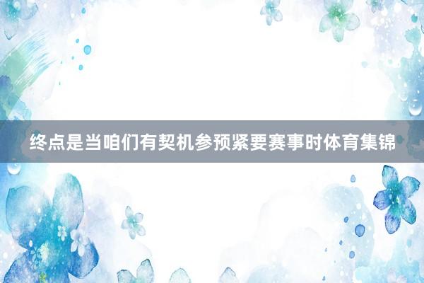 终点是当咱们有契机参预紧要赛事时体育集锦