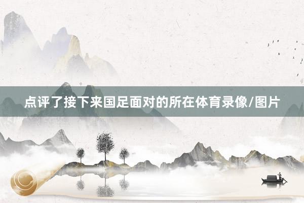 点评了接下来国足面对的所在体育录像/图片