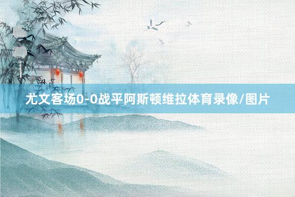 尤文客场0-0战平阿斯顿维拉体育录像/图片