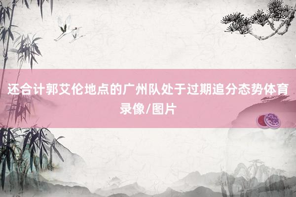 还合计郭艾伦地点的广州队处于过期追分态势体育录像/图片