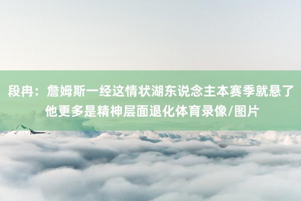 段冉：詹姆斯一经这情状湖东说念主本赛季就悬了 他更多是精神层面退化体育录像/图片