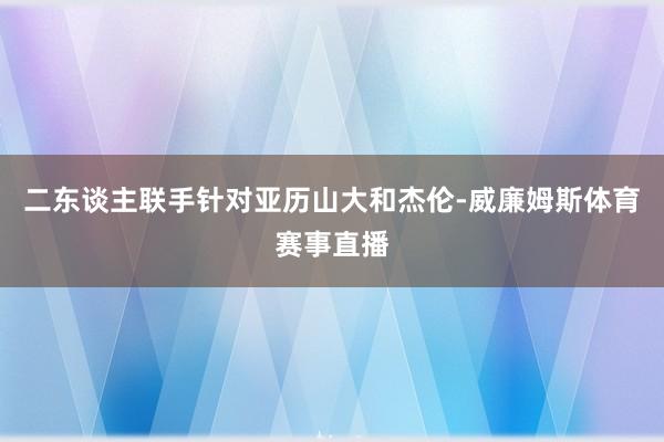 二东谈主联手针对亚历山大和杰伦-威廉姆斯体育赛事直播