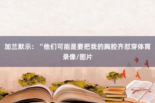 加兰默示：“他们可能是要把我的胸腔齐怼穿体育录像/图片