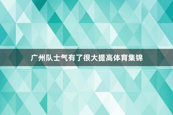 广州队士气有了很大提高体育集锦