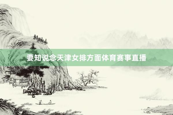 要知说念天津女排方面体育赛事直播