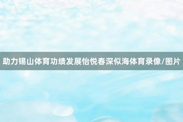 助力锡山体育功绩发展怡悦春深似海体育录像/图片