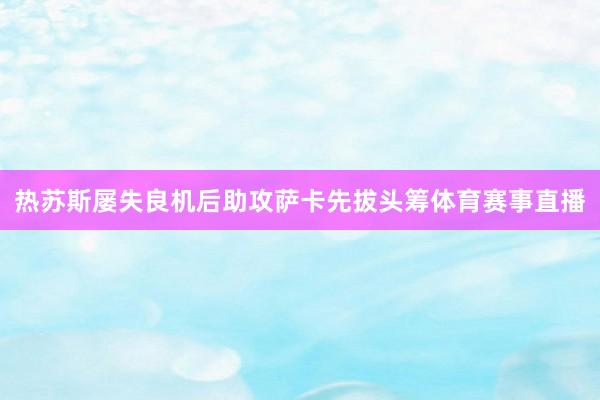 热苏斯屡失良机后助攻萨卡先拔头筹体育赛事直播