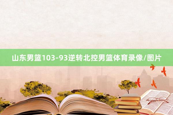 山东男篮103-93逆转北控男篮体育录像/图片