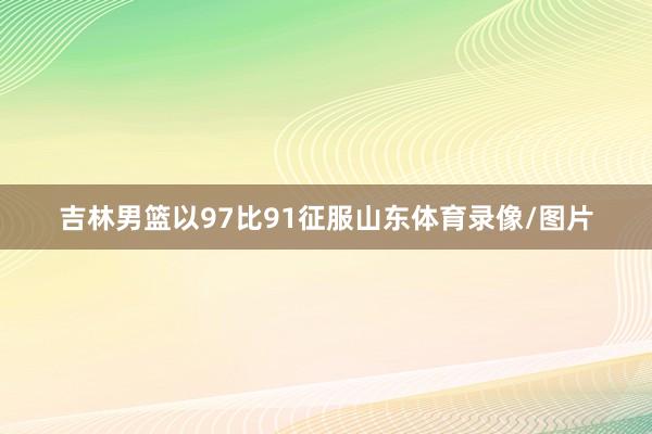 吉林男篮以97比91征服山东体育录像/图片