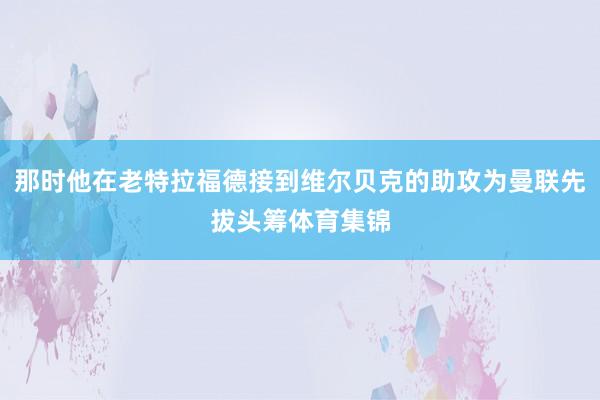 那时他在老特拉福德接到维尔贝克的助攻为曼联先拔头筹体育集锦