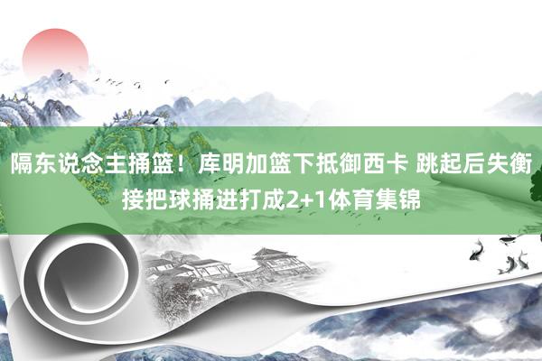 隔东说念主捅篮！库明加篮下抵御西卡 跳起后失衡接把球捅进打成2+1体育集锦