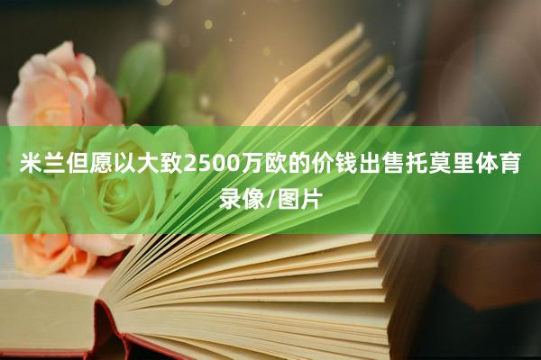 米兰但愿以大致2500万欧的价钱出售托莫里体育录像/图片