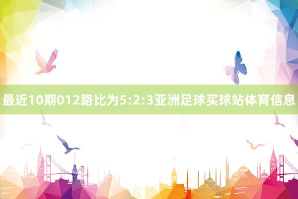 最近10期012路比为5:2:3亚洲足球买球站体育信息