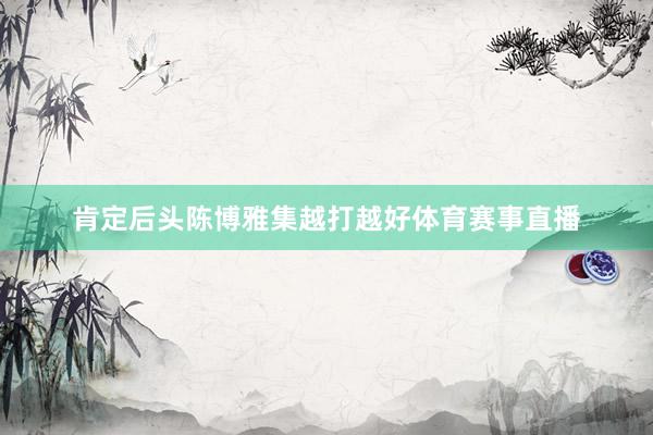 肯定后头陈博雅集越打越好体育赛事直播