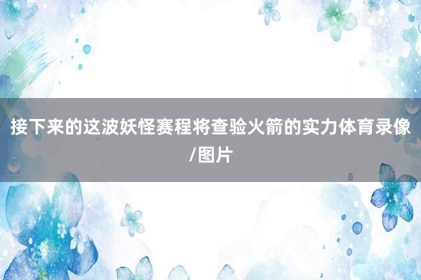 接下来的这波妖怪赛程将查验火箭的实力体育录像/图片