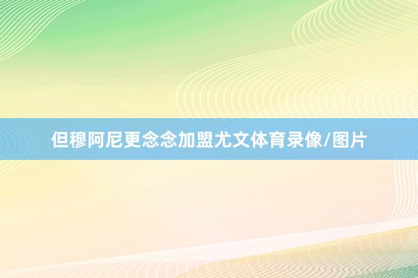 但穆阿尼更念念加盟尤文体育录像/图片